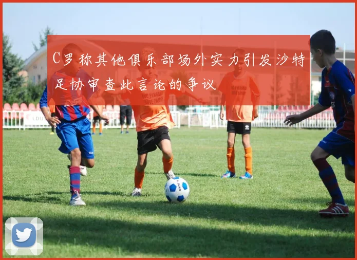 C罗称其他俱乐部场外实力引发沙特足协审查此言论的争议