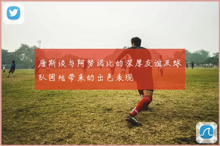 唐斯谈与阿努诺比的深厚友谊及球队团结带来的出色表现