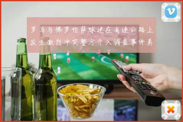 罗马与佛罗伦萨球迷在高速公路上发生激烈冲突警方介入调查事件真相