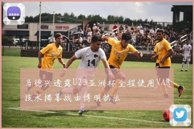 马德兴透露U23亚洲杯全程使用VAR技术揭幕战由傅明执法