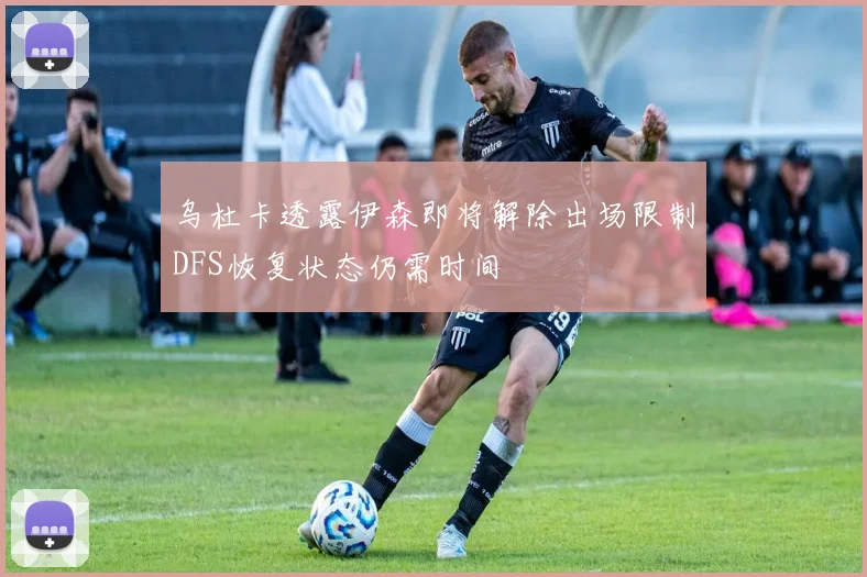乌杜卡透露伊森即将解除出场限制DFS恢复状态仍需时间