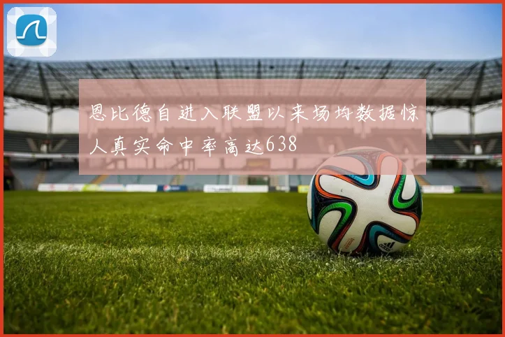 恩比德自进入联盟以来场均数据惊人真实命中率高达638