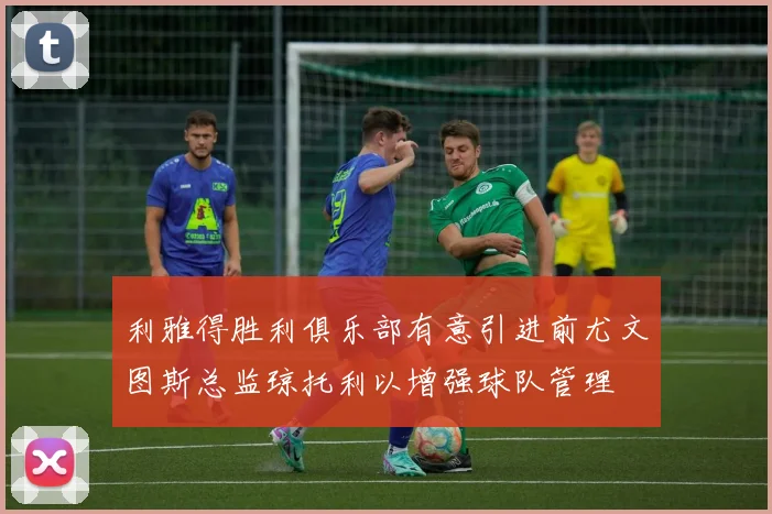 利雅得胜利俱乐部有意引进前尤文图斯总监琼托利以增强球队管理